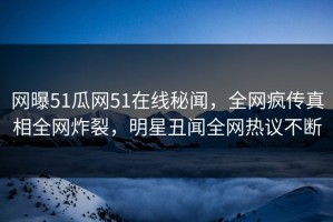 网曝51瓜网51在线秘闻，全网疯传真相全网炸裂，明星丑闻全网热议不断