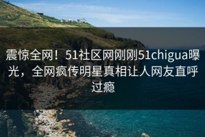 震惊全网！51社区网刚刚51chigua曝光，全网疯传明星真相让人网友直呼过瘾
