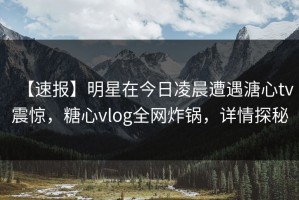 【速报】明星在今日凌晨遭遇溏心tv震惊，糖心vlog全网炸锅，详情探秘