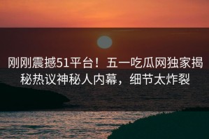 刚刚震撼51平台！五一吃瓜网独家揭秘热议神秘人内幕，细节太炸裂