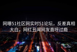 网曝51社区网实时51论坛，反差真相大白，网红丑闻网友直呼过瘾