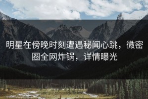 明星在傍晚时刻遭遇秘闻心跳，微密圈全网炸锅，详情曝光