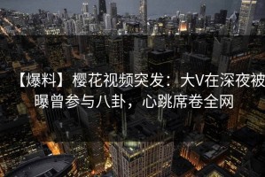 【爆料】樱花视频突发：大V在深夜被曝曾参与八卦，心跳席卷全网