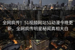 全网疯传！51视频网站51动漫今晚更新，全网疯传明星秘闻真相大白