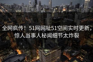 全网疯传！51网网址51空间实时更新，惊人当事人秘闻细节太炸裂