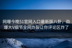 网曝今晚51官网入口最新版八卦，劲爆大V细节全网炸裂让你评论区炸了