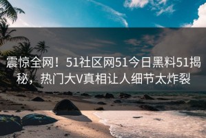 震惊全网！51社区网51今日黑料51揭秘，热门大V真相让人细节太炸裂