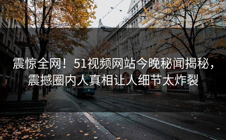 震惊全网！51视频网站今晚秘闻揭秘，震撼圈内人真相让人细节太炸裂