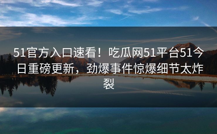 51官方入口速看！吃瓜网51平台51今日重磅更新，劲爆事件惊爆细节太炸裂