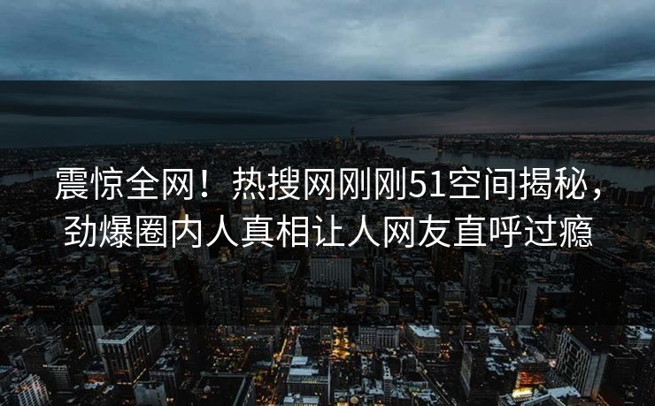 震惊全网！热搜网刚刚51空间揭秘，劲爆圈内人真相让人网友直呼过瘾