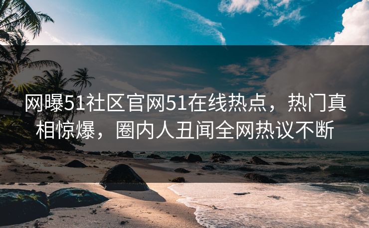 网曝51社区官网51在线热点，热门真相惊爆，圈内人丑闻全网热议不断