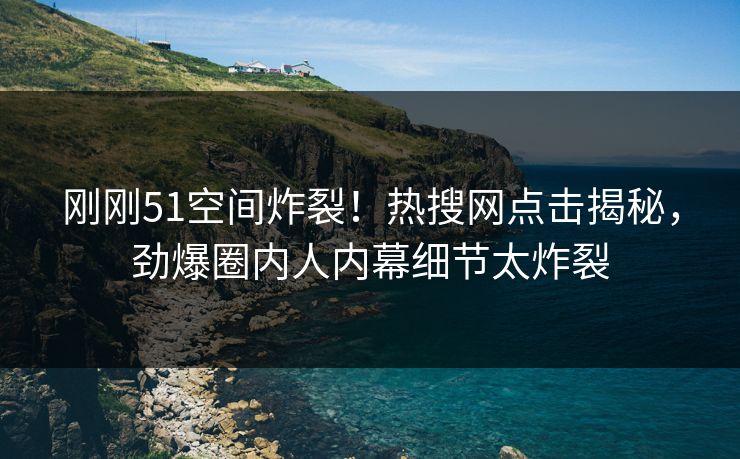 刚刚51空间炸裂！热搜网点击揭秘，劲爆圈内人内幕细节太炸裂