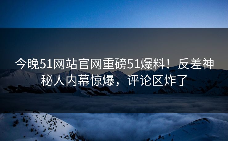 今晚51网站官网重磅51爆料！反差神秘人内幕惊爆，评论区炸了
