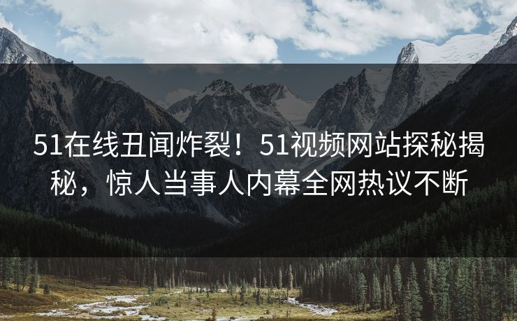 51在线丑闻炸裂！51视频网站探秘揭秘，惊人当事人内幕全网热议不断