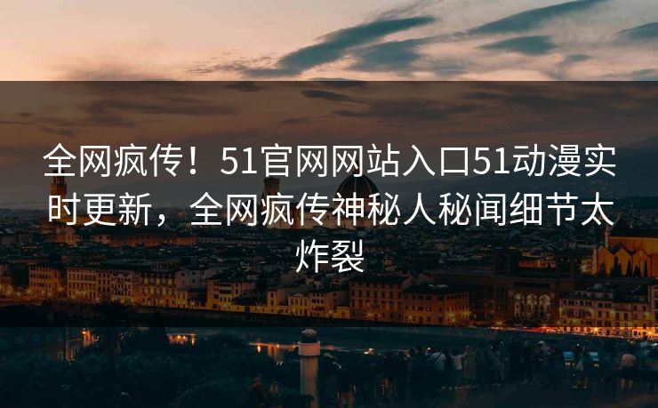 全网疯传！51官网网站入口51动漫实时更新，全网疯传神秘人秘闻细节太炸裂