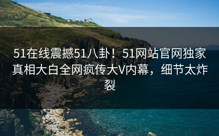 51在线震撼51八卦!51网站官网独家真相大白全网疯传大V内幕,细节太炸裂 51在线震撼51八卦!51网站官网独家真相大白全网疯传大V内幕,细节太炸裂
