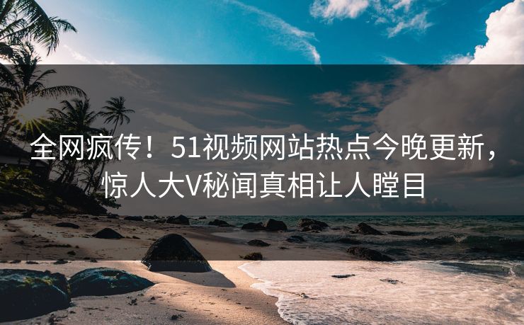 全网疯传！51视频网站热点今晚更新，惊人大V秘闻真相让人瞠目