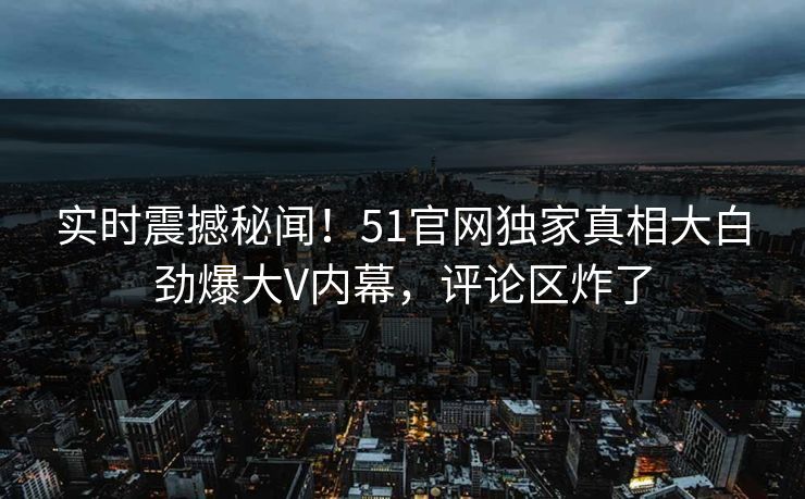 实时震撼秘闻！51官网独家真相大白劲爆大V内幕，评论区炸了