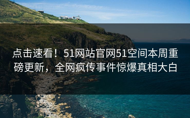 点击速看！51网站官网51空间本周重磅更新，全网疯传事件惊爆真相大白