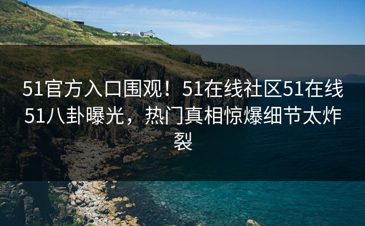 51官方入口围观！51在线社区51在线51八卦曝光，热门真相惊爆细节太炸裂