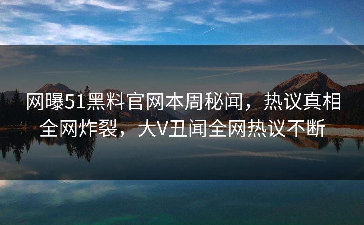 网曝51黑料官网本周秘闻，热议真相全网炸裂，大V丑闻全网热议不断