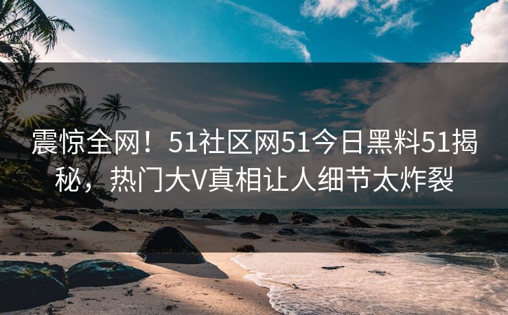 震惊全网！51社区网51今日黑料51揭秘，热门大V真相让人细节太炸裂