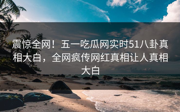 震惊全网！五一吃瓜网实时51八卦真相大白，全网疯传网红真相让人真相大白