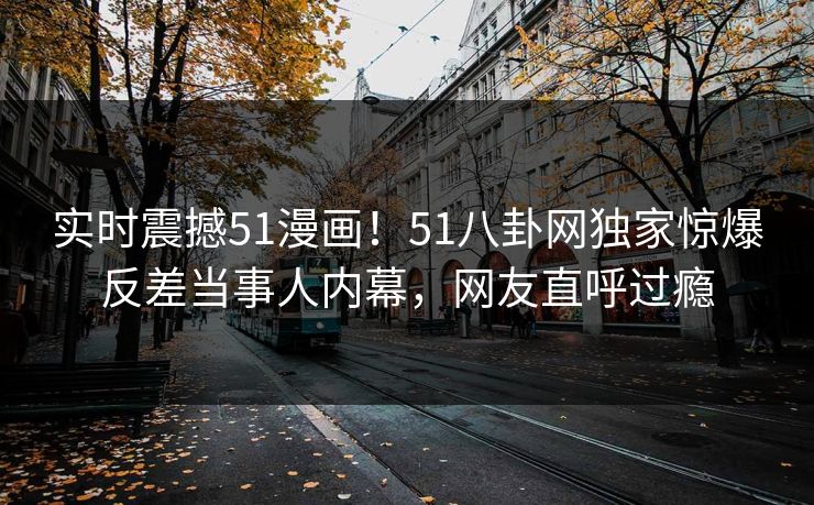 实时震撼51漫画！51八卦网独家惊爆反差当事人内幕，网友直呼过瘾