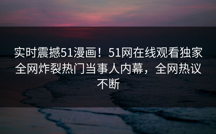 实时震撼51漫画！51网在线观看独家全网炸裂热门当事人内幕，全网热议不断