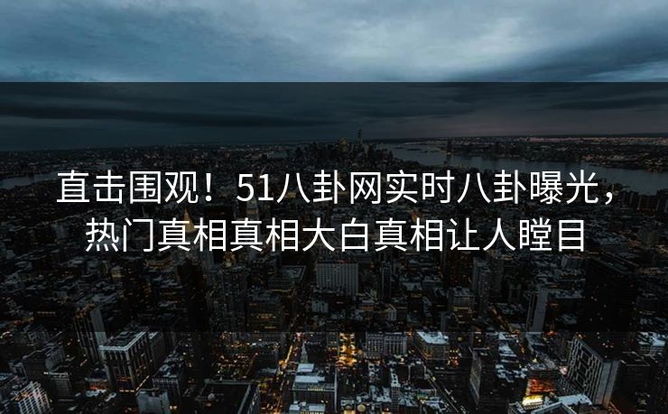 直击围观！51八卦网实时八卦曝光，热门真相真相大白真相让人瞠目