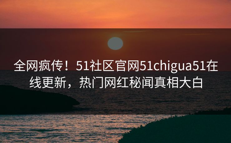全网疯传！51社区官网51chigua51在线更新，热门网红秘闻真相大白
