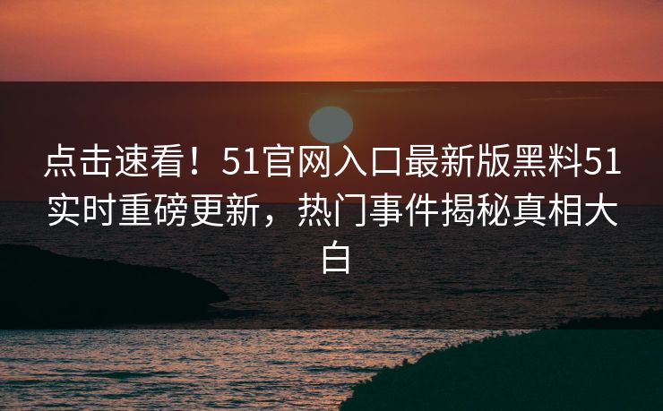 点击速看！51官网入口最新版黑料51实时重磅更新，热门事件揭秘真相大白