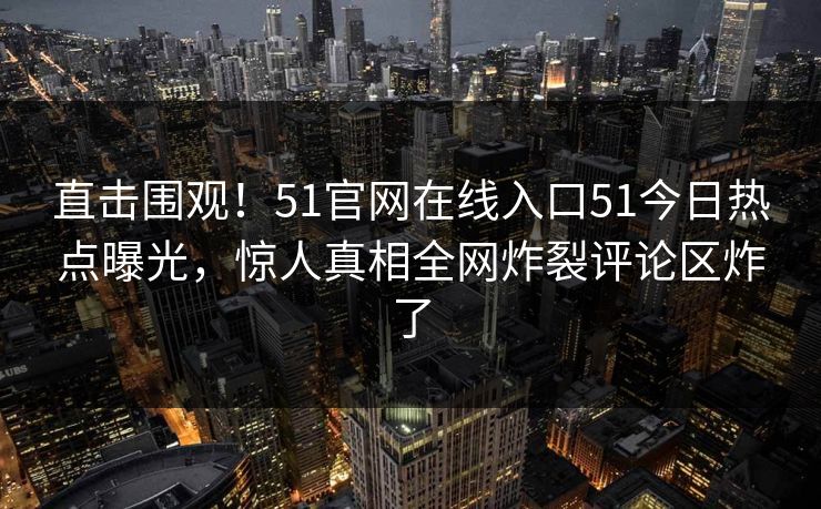 直击围观！51官网在线入口51今日热点曝光，惊人真相全网炸裂评论区炸了