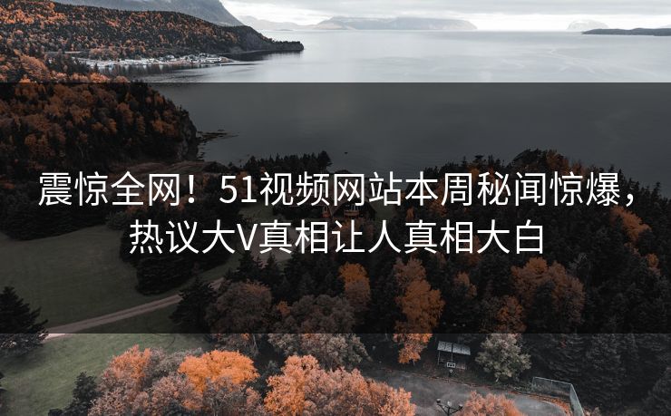 震惊全网！51视频网站本周秘闻惊爆，热议大V真相让人真相大白