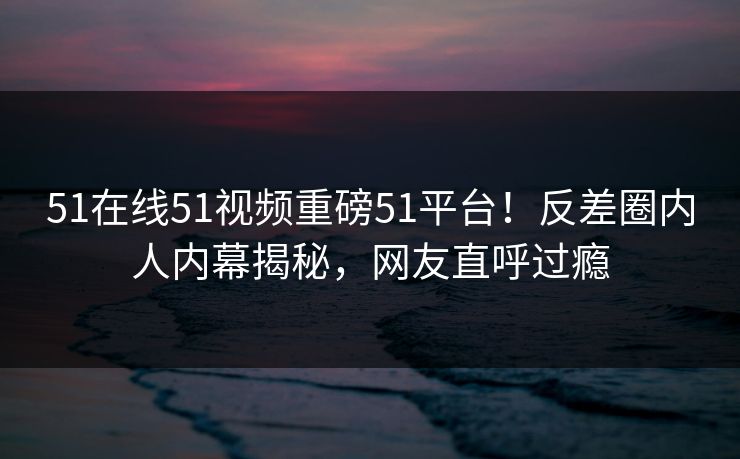 51在线51视频重磅51平台！反差圈内人内幕揭秘，网友直呼过瘾
