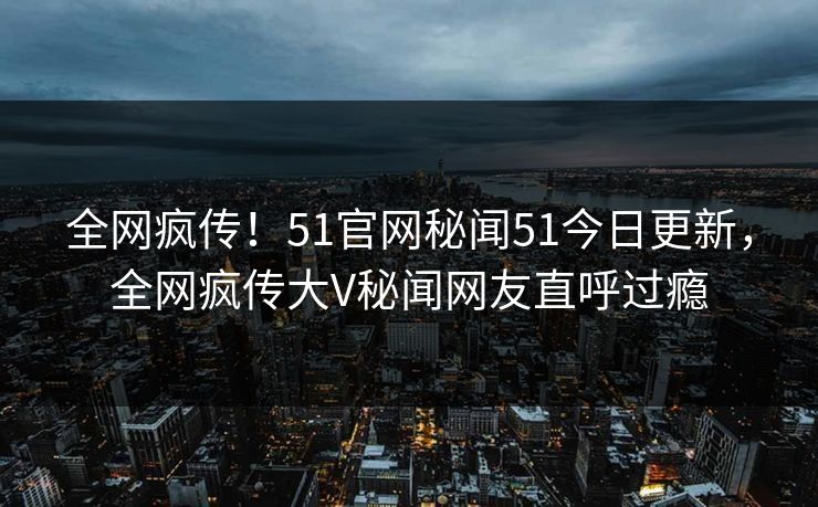 全网疯传！51官网秘闻51今日更新，全网疯传大V秘闻网友直呼过瘾