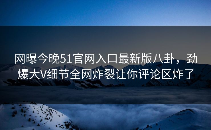 网曝今晚51官网入口最新版八卦，劲爆大V细节全网炸裂让你评论区炸了