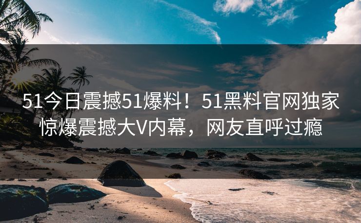 51今日震撼51爆料！51黑料官网独家惊爆震撼大V内幕，网友直呼过瘾