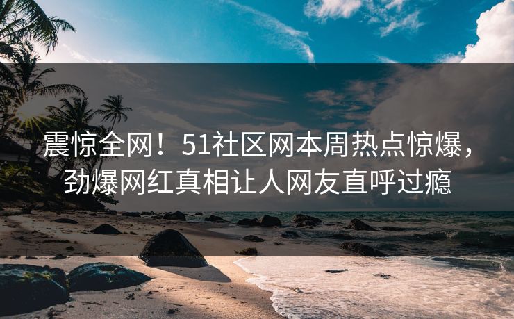 震惊全网！51社区网本周热点惊爆，劲爆网红真相让人网友直呼过瘾
