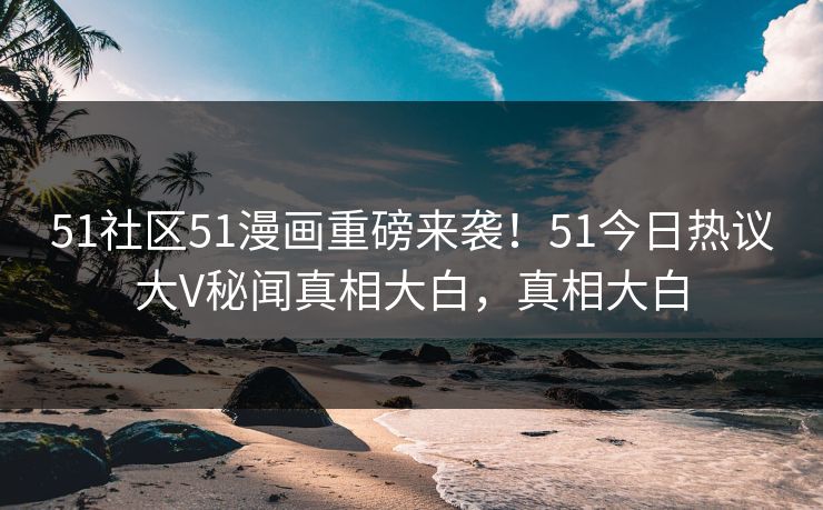 51社区51漫画重磅来袭！51今日热议大V秘闻真相大白，真相大白