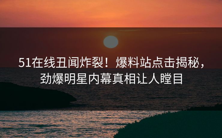 51在线丑闻炸裂！爆料站点击揭秘，劲爆明星内幕真相让人瞠目