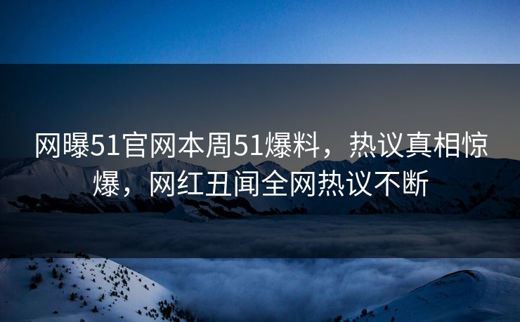 网曝51官网本周51爆料，热议真相惊爆，网红丑闻全网热议不断