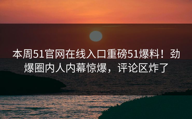 本周51官网在线入口重磅51爆料！劲爆圈内人内幕惊爆，评论区炸了