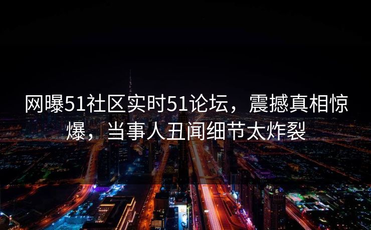 网曝51社区实时51论坛，震撼真相惊爆，当事人丑闻细节太炸裂