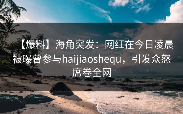 【爆料】海角突发：网红在今日凌晨被曝曾参与haijiaoshequ，引发众怒席卷全网