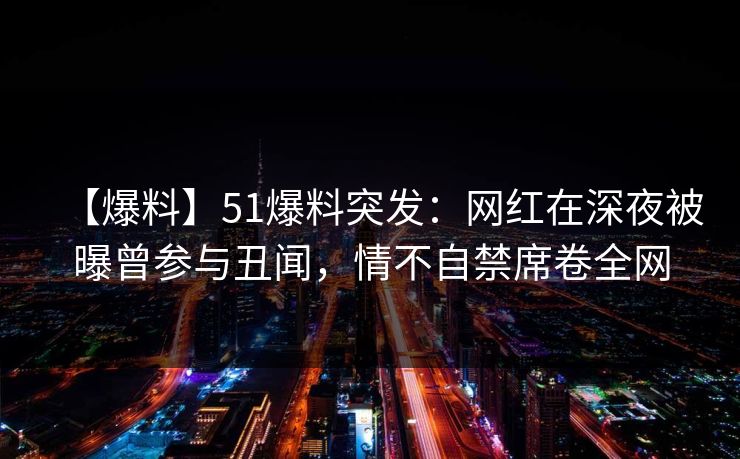 【爆料】51爆料突发：网红在深夜被曝曾参与丑闻，情不自禁席卷全网