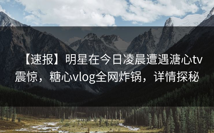【速报】明星在今日凌晨遭遇溏心tv震惊，糖心vlog全网炸锅，详情探秘