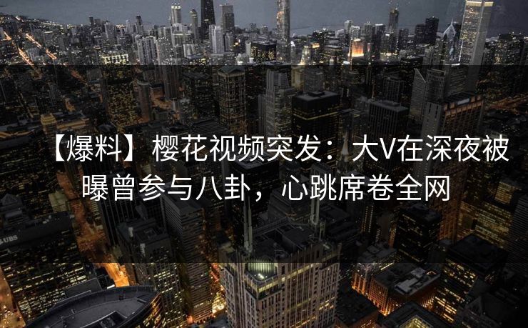 【爆料】樱花视频突发:大V在深夜被曝曾参与八卦,心跳席卷全网 【爆料】樱花视频突发:大V在深夜被曝曾参与八卦,心跳席卷全网