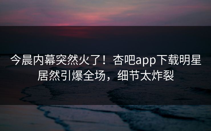 今晨内幕突然火了!杏吧app下载明星居然引爆全场,细节太炸裂 今晨内幕突然火了!杏吧app下载明星居然引爆全场,细节太炸裂