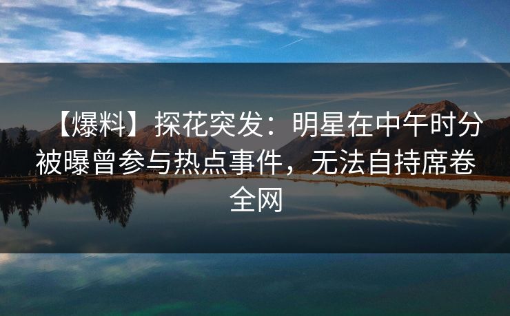 【爆料】探花突发：明星在中午时分被曝曾参与热点事件，无法自持席卷全网